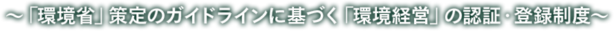 ～「環境省」策定のガイドラインに基づく「環境経営」の認証・登録制度～